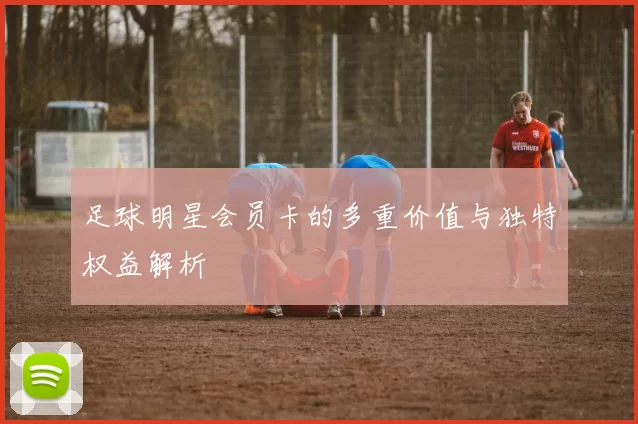 足球明星会员卡的多重价值与独特权益解析