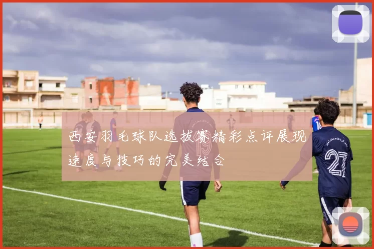 西安羽毛球队选拔赛精彩点评展现速度与技巧的完美结合