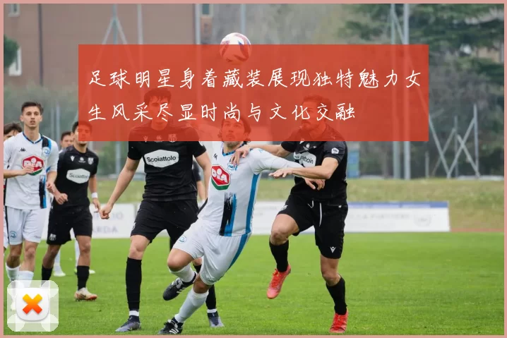 足球明星身着藏装展现独特魅力女生风采尽显时尚与文化交融