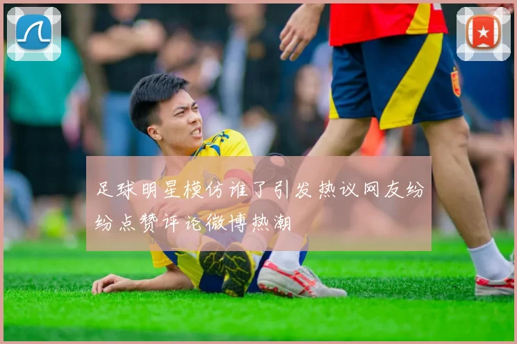 足球明星模仿谁了引发热议网友纷纷点赞评论微博热潮