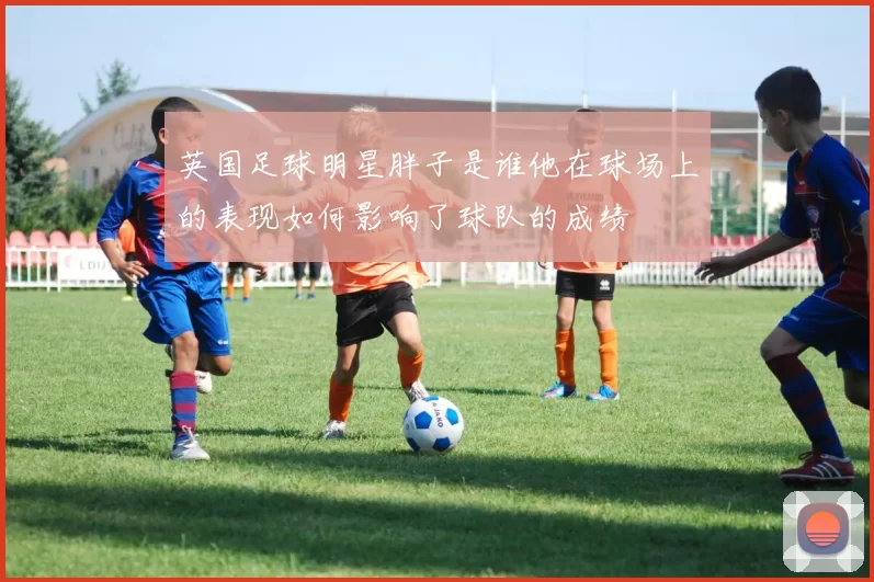 英国足球明星胖子是谁他在球场上的表现如何影响了球队的成绩