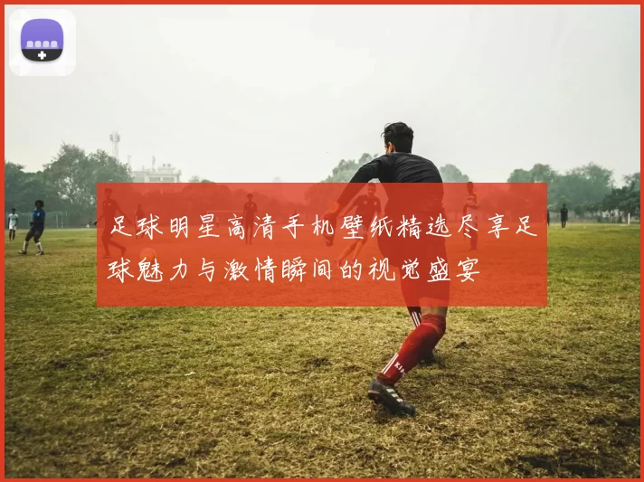 足球明星高清手机壁纸精选尽享足球魅力与激情瞬间的视觉盛宴