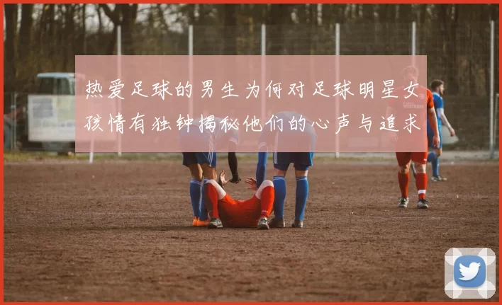 热爱足球的男生为何对足球明星女孩情有独钟揭秘他们的心声与追求