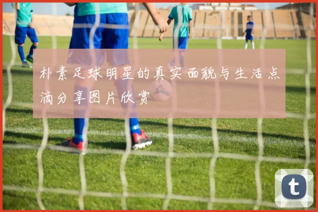 朴素足球明星的真实面貌与生活点滴分享图片欣赏