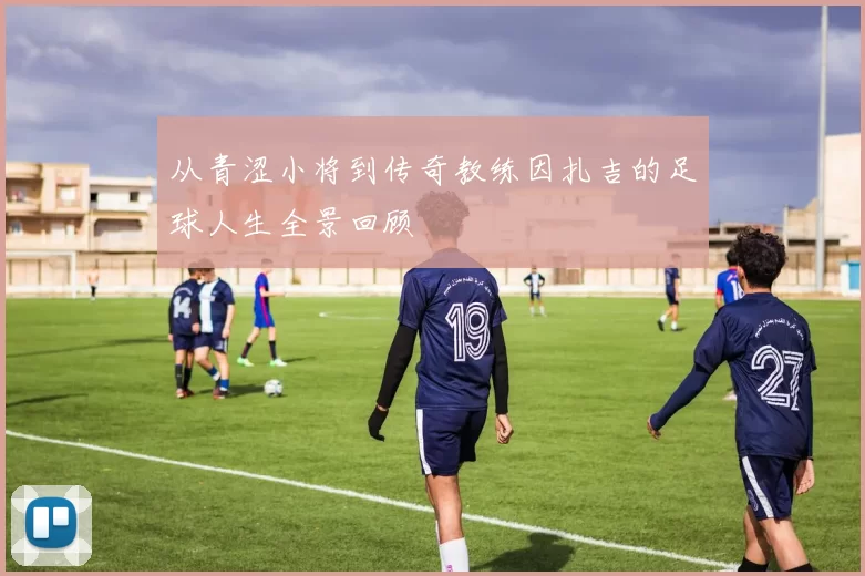 从青涩小将到传奇教练因扎吉的足球人生全景回顾