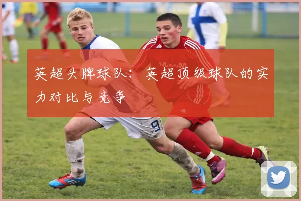 英超头牌球队：英超顶级球队的实力对比与竞争