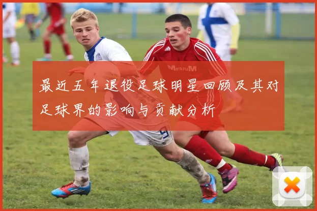 最近五年退役足球明星回顾及其对足球界的影响与贡献分析