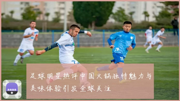 足球明星热评中国火锅独特魅力与美味体验引发全球关注