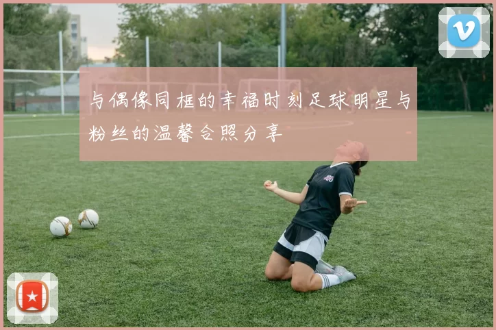与偶像同框的幸福时刻足球明星与粉丝的温馨合照分享