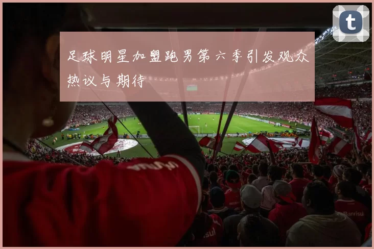 足球明星加盟跑男第六季引发观众热议与期待