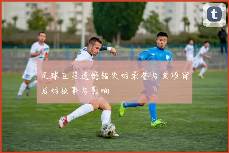 足球巨星遗憾错失的荣誉与奖项背后的故事与影响