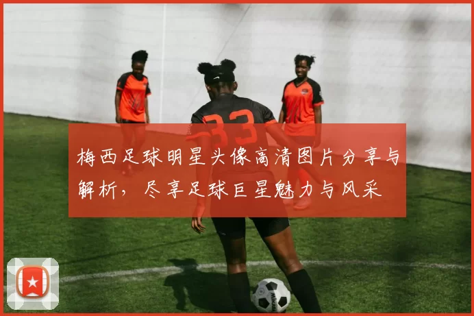 梅西足球明星头像高清图片分享与解析，尽享足球巨星魅力与风采