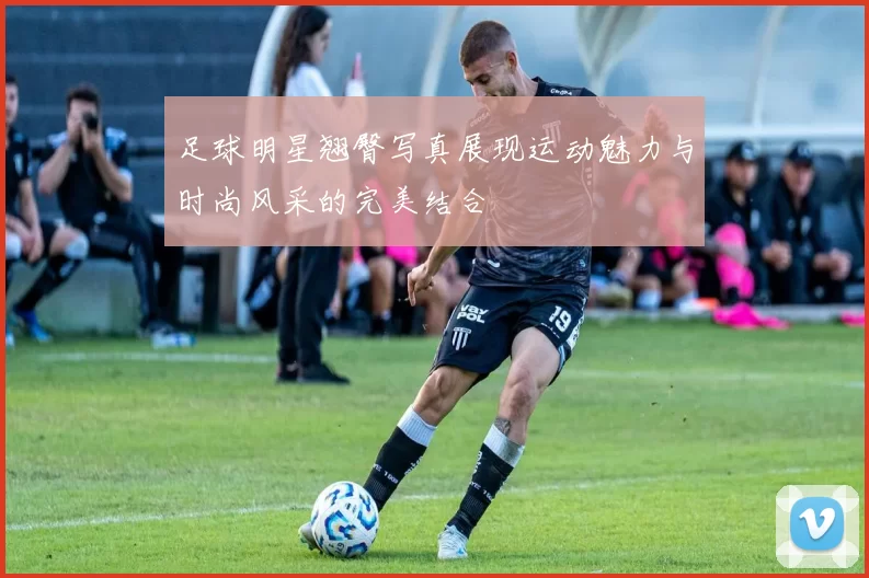 足球明星翘臀写真展现运动魅力与时尚风采的完美结合