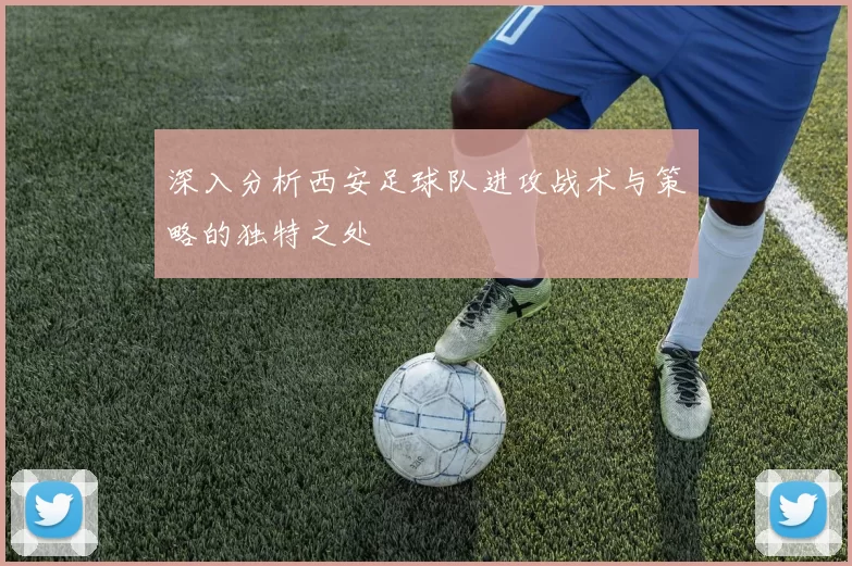 深入分析西安足球队进攻战术与策略的独特之处