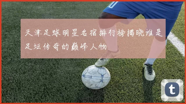 天津足球明星名宿排行榜揭晓谁是足坛传奇的巅峰人物