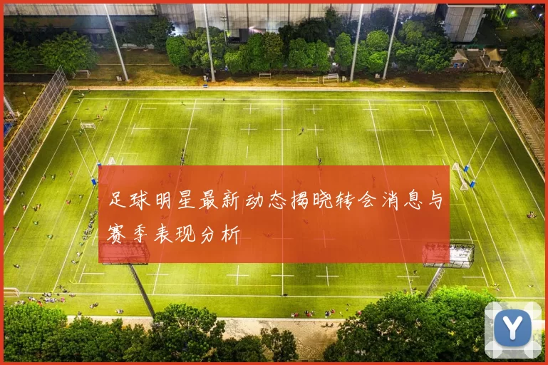 足球明星最新动态揭晓转会消息与赛季表现分析