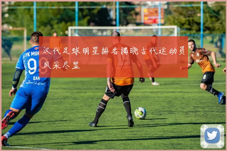 汉代足球明星排名揭晓古代运动员风采尽显
