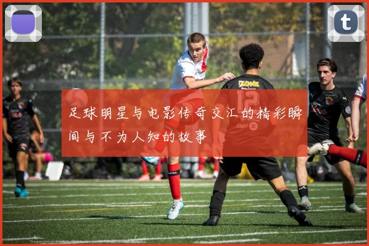 足球明星与电影传奇交汇的精彩瞬间与不为人知的故事