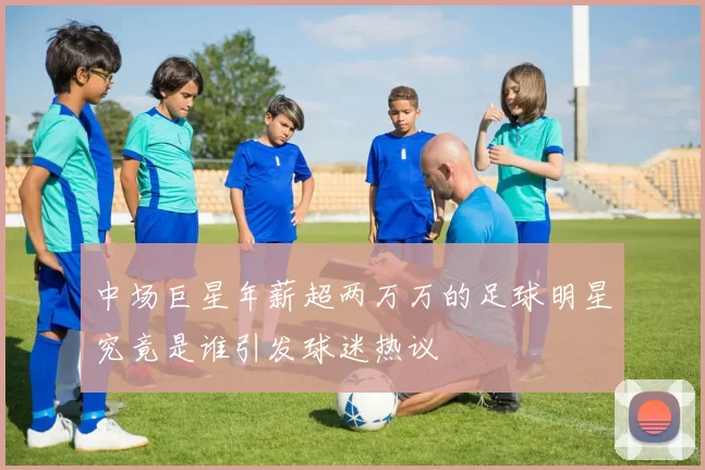 中场巨星年薪超两万万的足球明星究竟是谁引发球迷热议