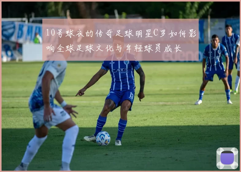 10号球衣的传奇足球明星C罗如何影响全球足球文化与年轻球员成长