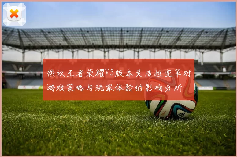 热议王者荣耀V5版本灵活性变革对游戏策略与玩家体验的影响分析