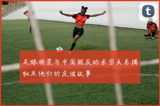 足球明星与中国朋友的亲密关系揭秘及他们的友谊故事
