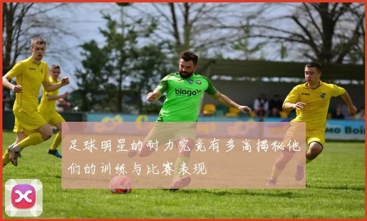 足球明星的耐力究竟有多高揭秘他们的训练与比赛表现