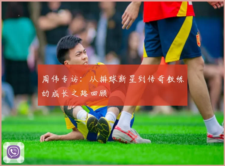 周伟专访：从排球新星到传奇教练的成长之路回顾