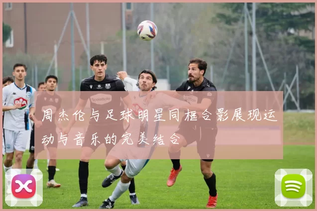 周杰伦与足球明星同框合影展现运动与音乐的完美结合