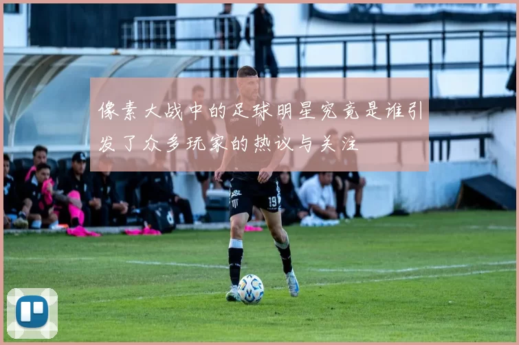 像素大战中的足球明星究竟是谁引发了众多玩家的热议与关注