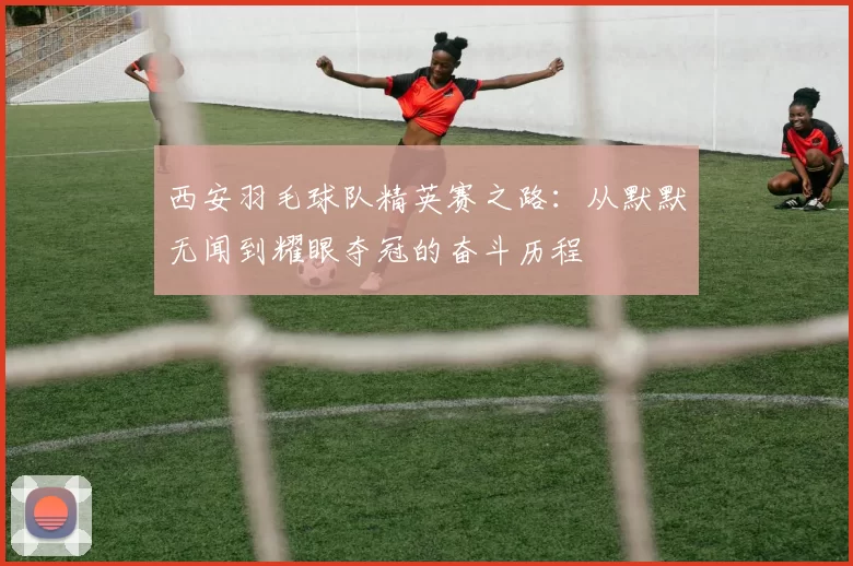 西安羽毛球队精英赛之路：从默默无闻到耀眼夺冠的奋斗历程