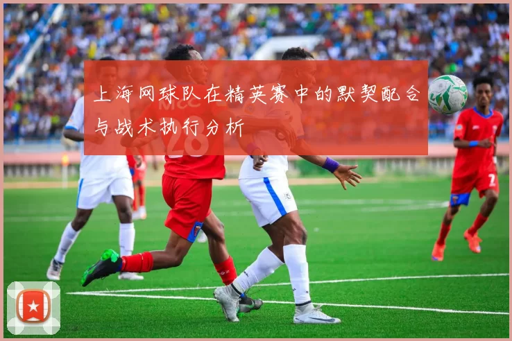上海网球队在精英赛中的默契配合与战术执行分析