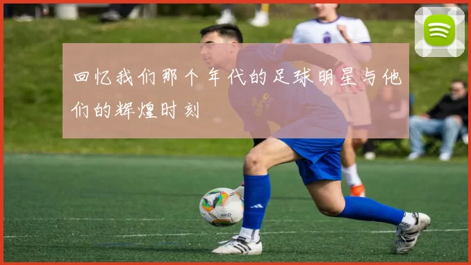 回忆我们那个年代的足球明星与他们的辉煌时刻