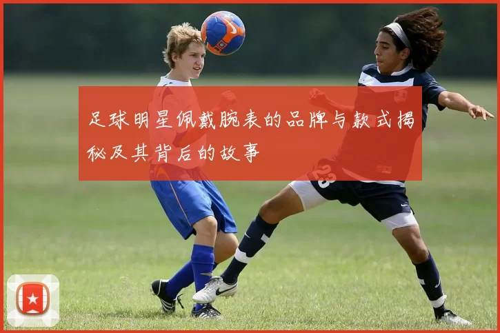 足球明星佩戴腕表的品牌与款式揭秘及其背后的故事