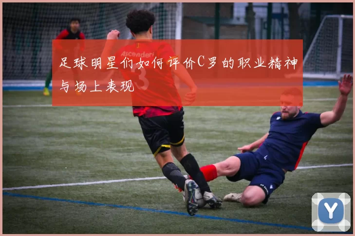 足球明星们如何评价C罗的职业精神与场上表现