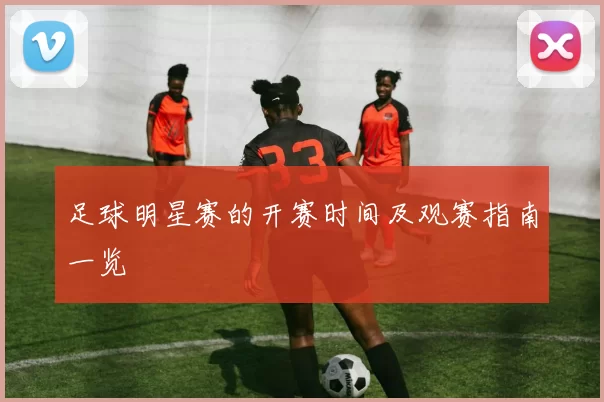 足球明星赛的开赛时间及观赛指南一览