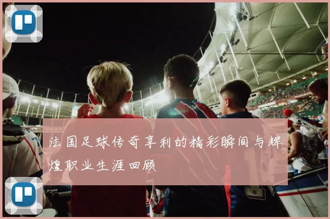 法国足球传奇享利的精彩瞬间与辉煌职业生涯回顾
