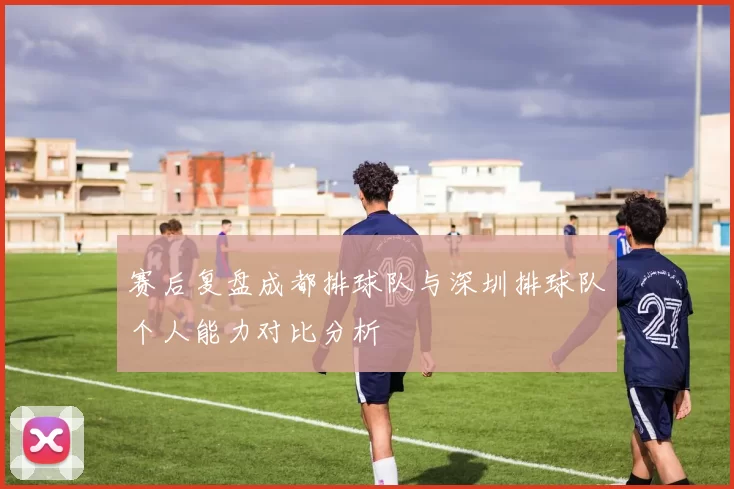 赛后复盘成都排球队与深圳排球队个人能力对比分析