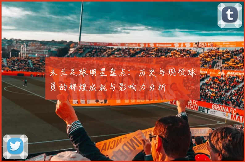 米兰足球明星盘点：历史与现役球员的辉煌成就与影响力分析