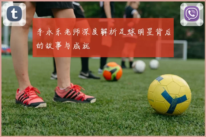 李永乐老师深度解析足球明星背后的故事与成就