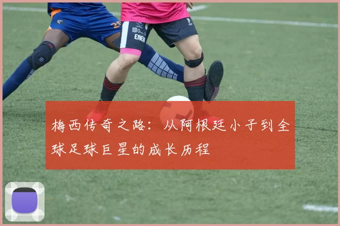 梅西传奇之路：从阿根廷小子到全球足球巨星的成长历程
