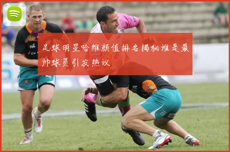 足球明星哈维颜值排名揭秘谁是最帅球员引发热议