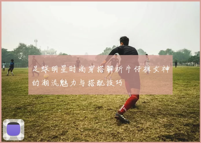 足球明星时尚穿搭解析牛仔裤女神的潮流魅力与搭配技巧