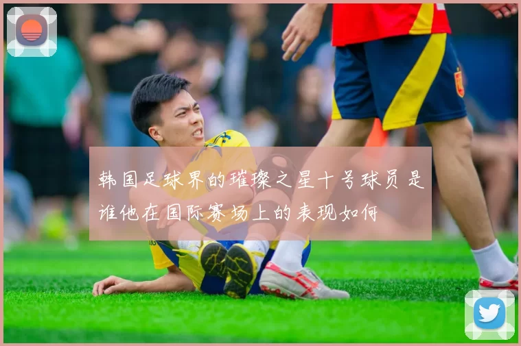 韩国足球界的璀璨之星十号球员是谁他在国际赛场上的表现如何