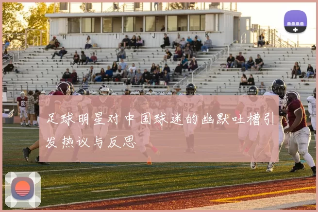 足球明星对中国球迷的幽默吐槽引发热议与反思