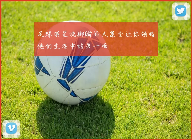 足球明星洗脚瞬间大集合让你领略他们生活中的另一面