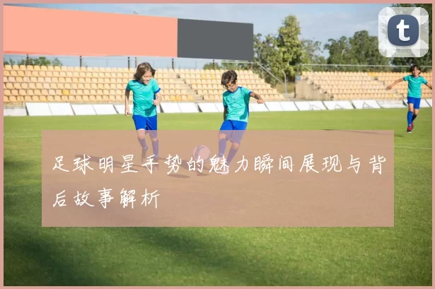 足球明星手势的魅力瞬间展现与背后故事解析