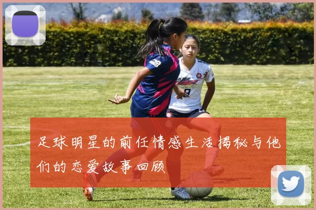 足球明星的前任情感生活揭秘与他们的恋爱故事回顾