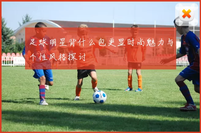 足球明星背什么包更显时尚魅力与个性风格探讨
