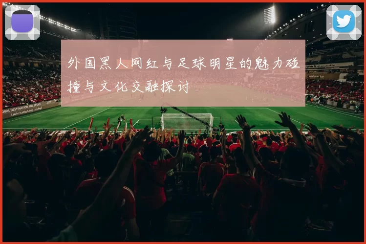 外国黑人网红与足球明星的魅力碰撞与文化交融探讨